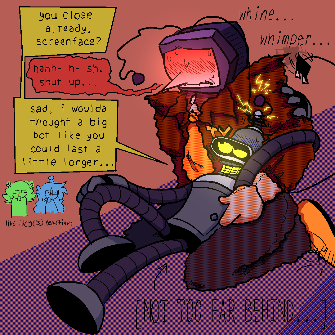 bender laying in tennas lap, holding onto his arm. tennas using one of his antennas to jerk off benders, sparks are shooting out of both of them. benders looking at him cockily while tenna struggles to hold it together, whining and whimpering.
bender -  “you close already, screenface?”
tenna - “hahh- h- sh. shut up…”
bender - “sad, i woulda thought a big bot like you could last a little longer…”
[an arrow points to bender, saying “NOT TOO FAR BEHIND…”]
[doodle of both my futurama and deltarune self inserts looking on pervertedly…live lucy reaction]
